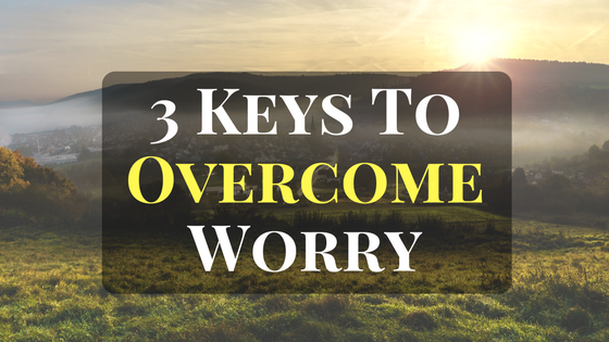 3 Keys To Overcome Worry, Anxiety and Fear